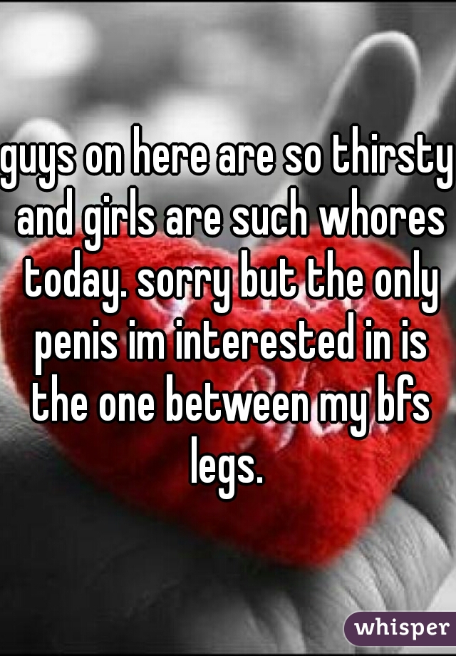 guys on here are so thirsty and girls are such whores today. sorry but the only penis im interested in is the one between my bfs legs. 