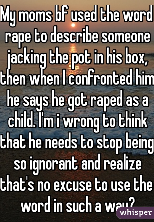 My moms bf used the word rape to describe someone jacking the pot in his box, then when I confronted him he says he got raped as a child. I'm i wrong to think that he needs to stop being so ignorant and realize that's no excuse to use the word in such a way?