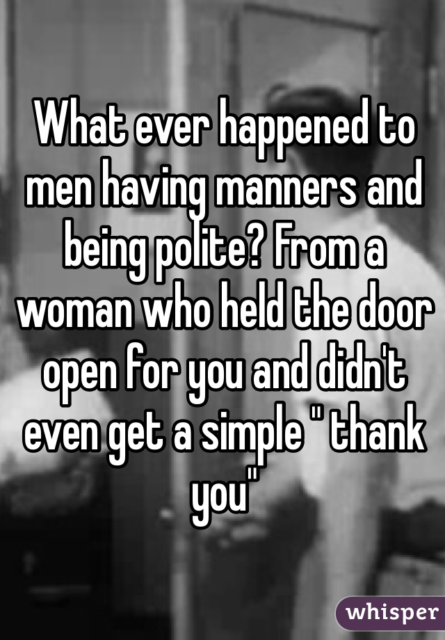 What ever happened to men having manners and being polite? From a woman who held the door open for you and didn't even get a simple " thank you"
