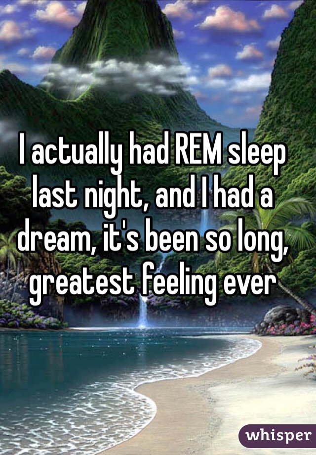 I actually had REM sleep last night, and I had a dream, it's been so long, greatest feeling ever