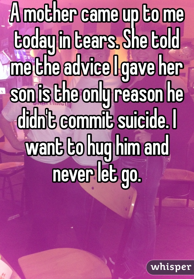 A mother came up to me today in tears. She told me the advice I gave her son is the only reason he didn't commit suicide. I want to hug him and never let go.