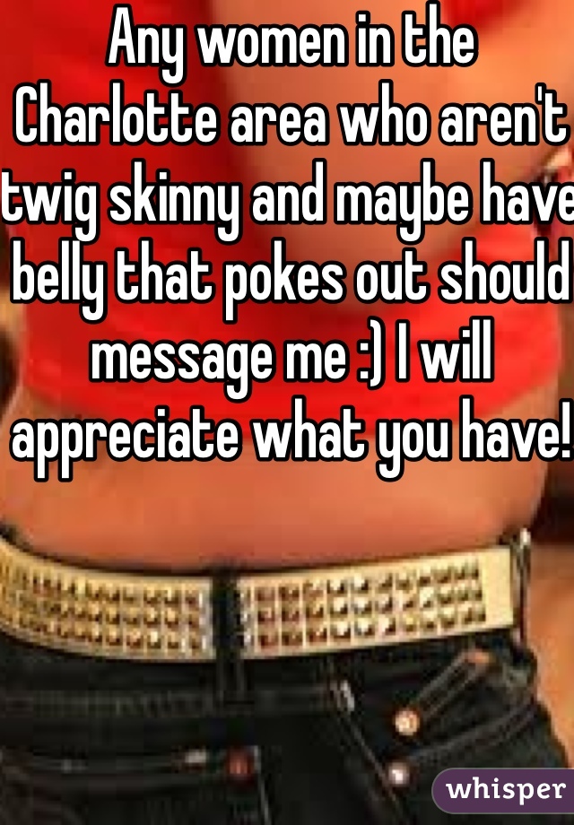 Any women in the Charlotte area who aren't twig skinny and maybe have belly that pokes out should message me :) I will appreciate what you have!