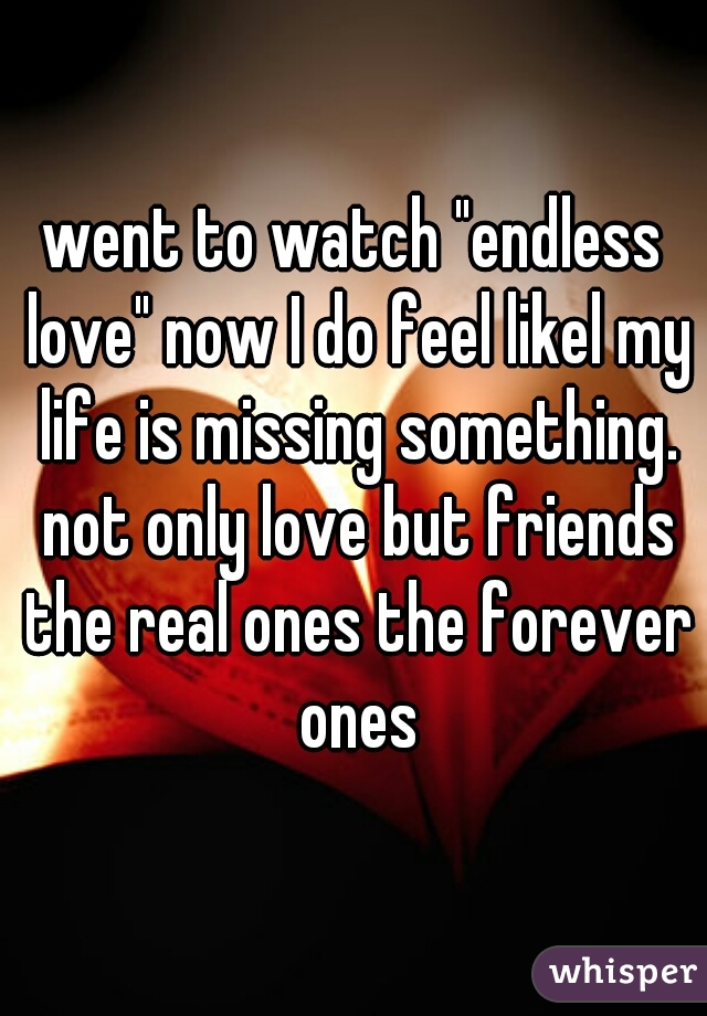 went to watch "endless love" now I do feel likel my life is missing something. not only love but friends the real ones the forever ones