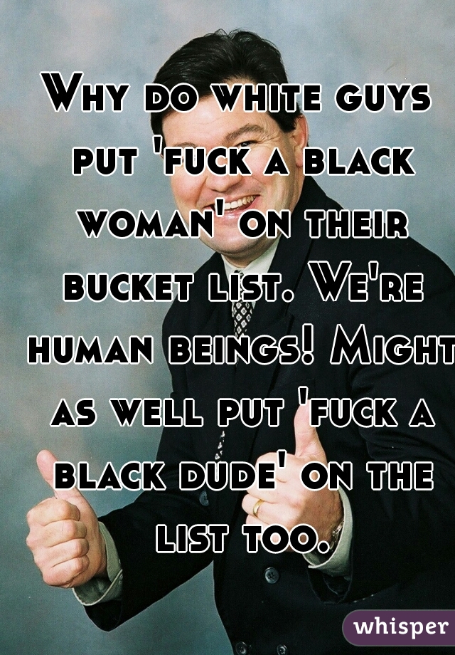 Why do white guys put 'fuck a black woman' on their bucket list. We're human beings! Might as well put 'fuck a black dude' on the list too.