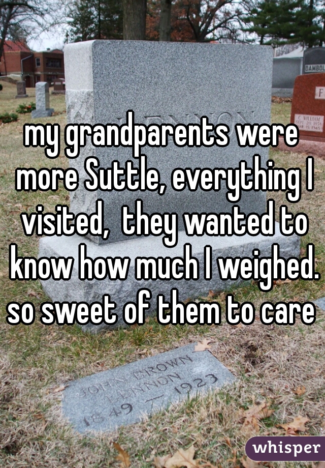my grandparents were more Suttle, everything I visited,  they wanted to know how much I weighed. so sweet of them to care 