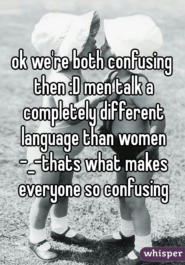 ok we're both confusing then :D men talk a completely different language than women -_-thats what makes everyone so confusing