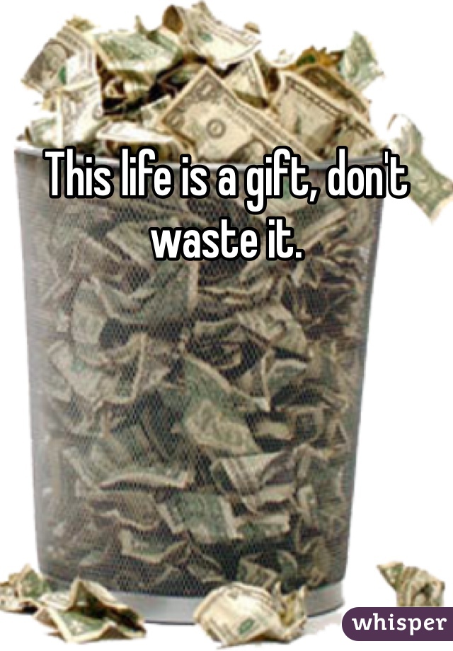 This life is a gift, don't waste it.