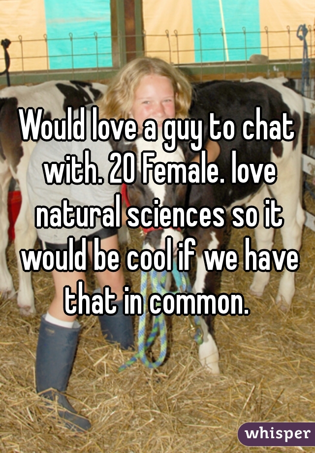 Would love a guy to chat with. 20 Female. love natural sciences so it would be cool if we have that in common. 