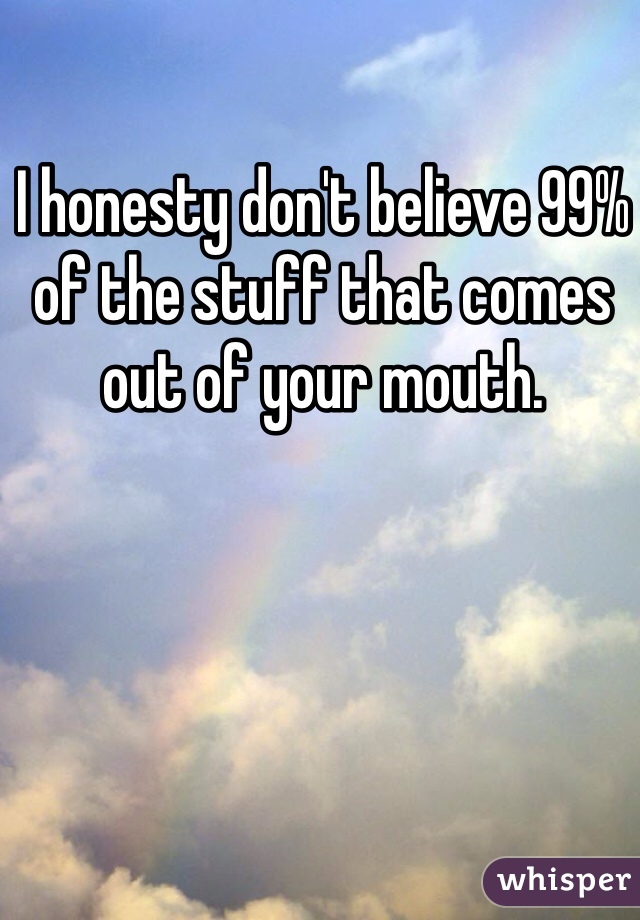 I honesty don't believe 99% of the stuff that comes out of your mouth. 