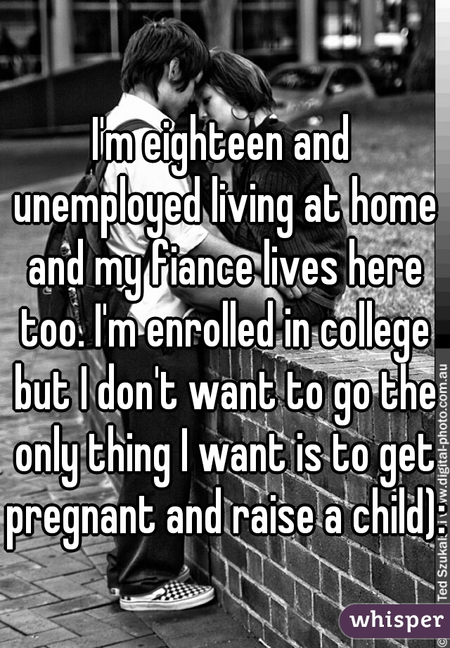 I'm eighteen and unemployed living at home and my fiance lives here too. I'm enrolled in college but I don't want to go the only thing I want is to get pregnant and raise a child):
