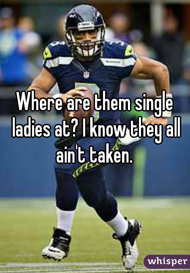 Where are them single ladies at? I know they all ain't taken. 