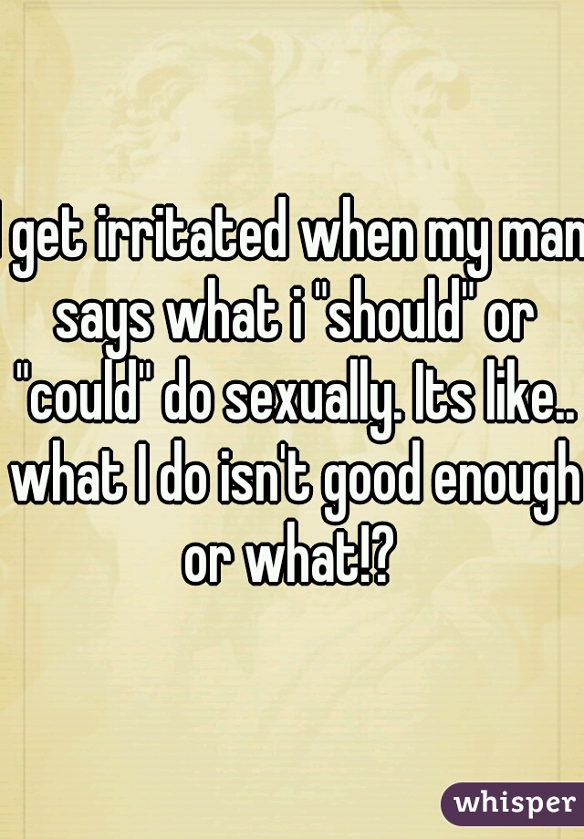 I get irritated when my man says what i "should" or "could" do sexually. Its like.. what I do isn't good enough or what!? 
