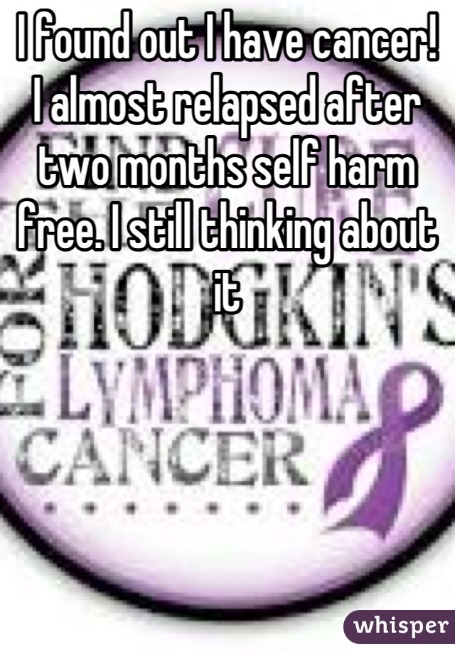 I found out I have cancer! 
I almost relapsed after two months self harm free. I still thinking about it
