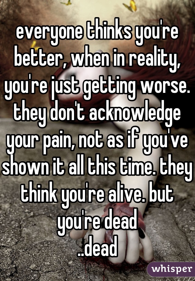 everyone thinks you're better, when in reality, you're just getting worse. they don't acknowledge your pain, not as if you've shown it all this time. they think you're alive. but you're dead
..dead