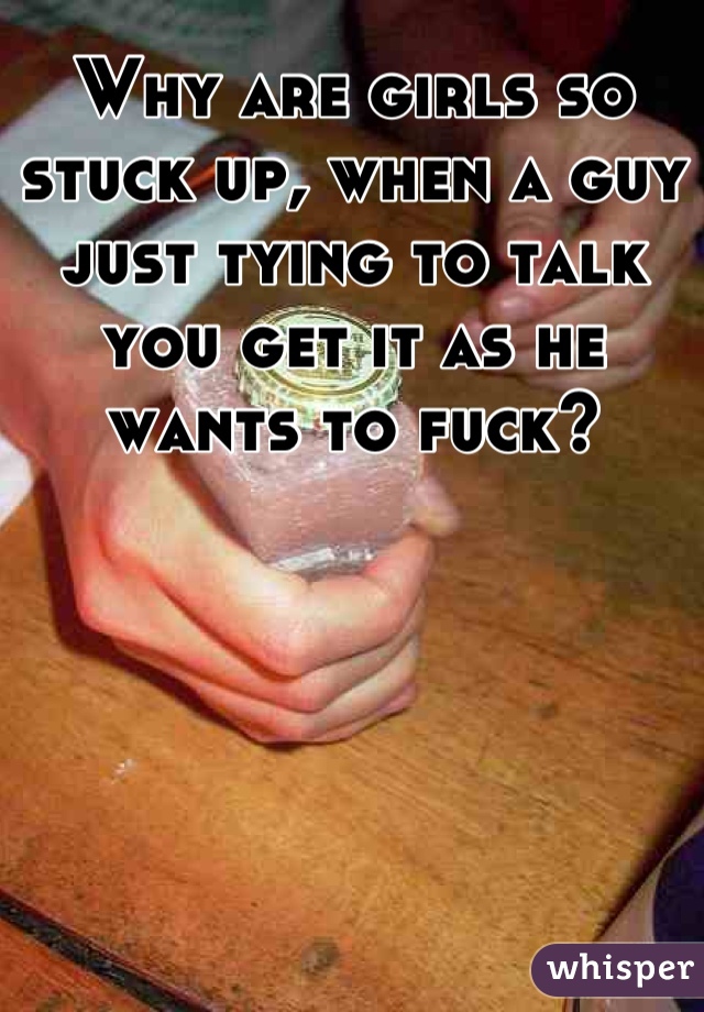 Why are girls so stuck up, when a guy just tying to talk you get it as he wants to fuck?