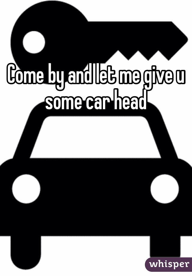 Come by and let me give u some car head