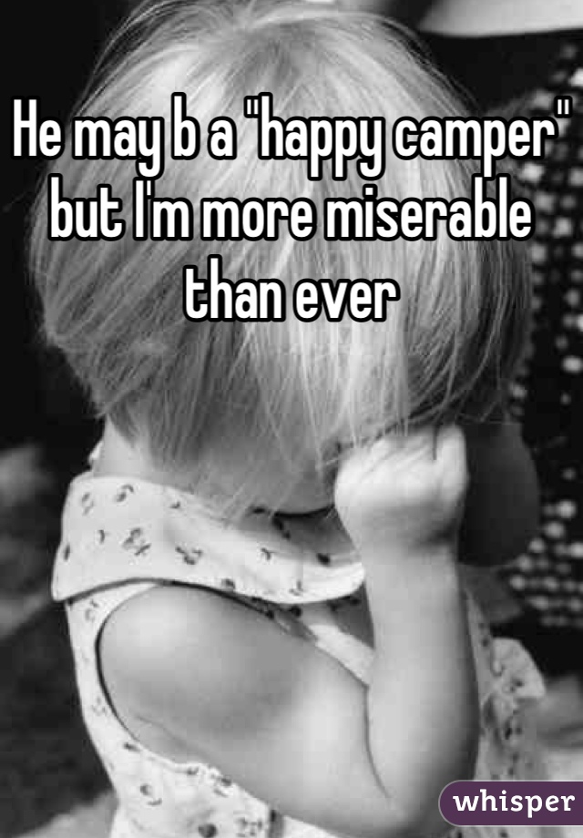 He may b a "happy camper" but I'm more miserable than ever