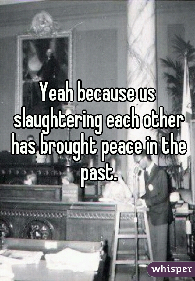Yeah because us slaughtering each other has brought peace in the past.