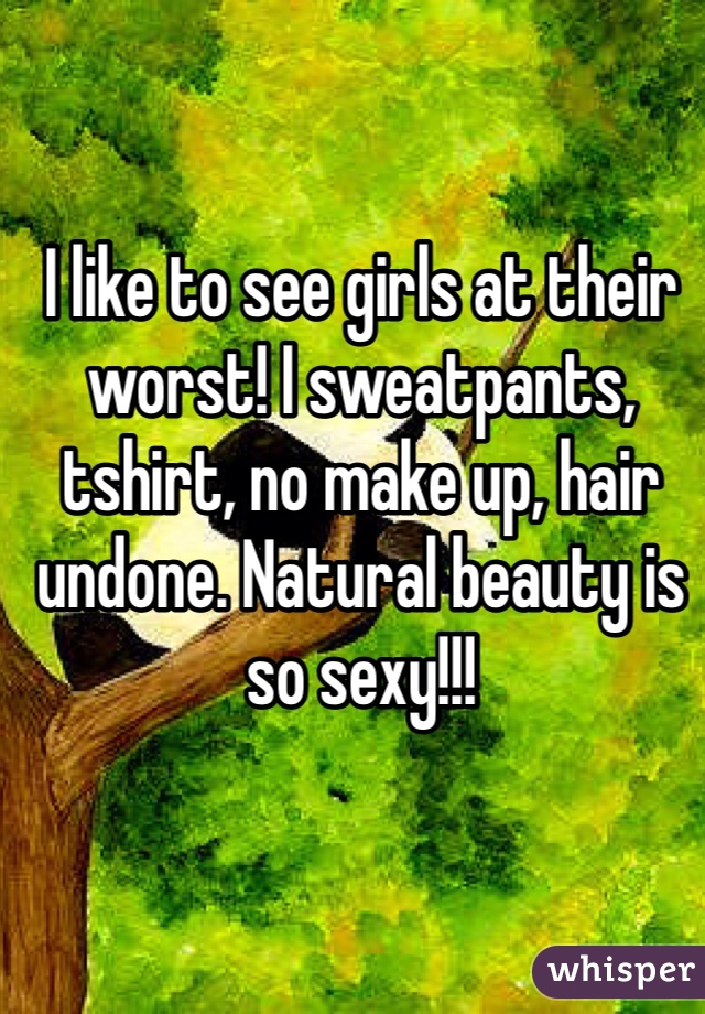 I like to see girls at their worst! I sweatpants, tshirt, no make up, hair undone. Natural beauty is so sexy!!! 