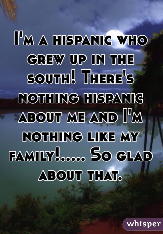 I'm a hispanic who grew up in the south! There's nothing hispanic about me and I'm nothing like my family!..... So glad about that. 