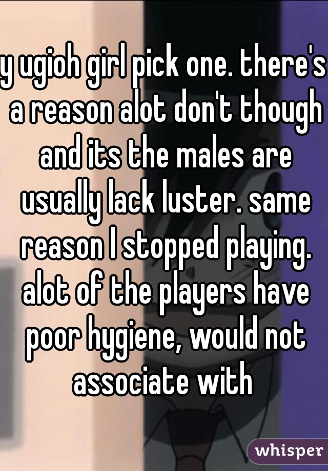 y ugioh girl pick one. there's a reason alot don't though and its the males are usually lack luster. same reason I stopped playing. alot of the players have poor hygiene, would not associate with 