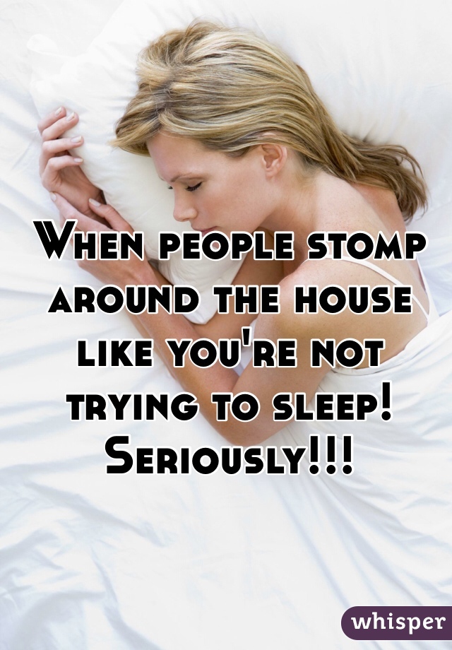 When people stomp around the house like you're not trying to sleep! Seriously!!! 