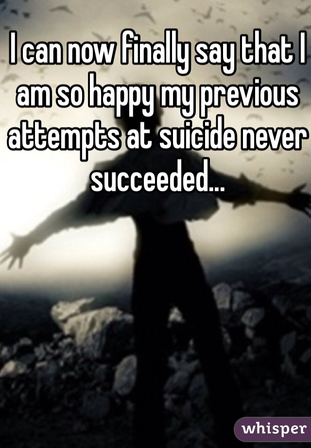 I can now finally say that I am so happy my previous attempts at suicide never succeeded...
