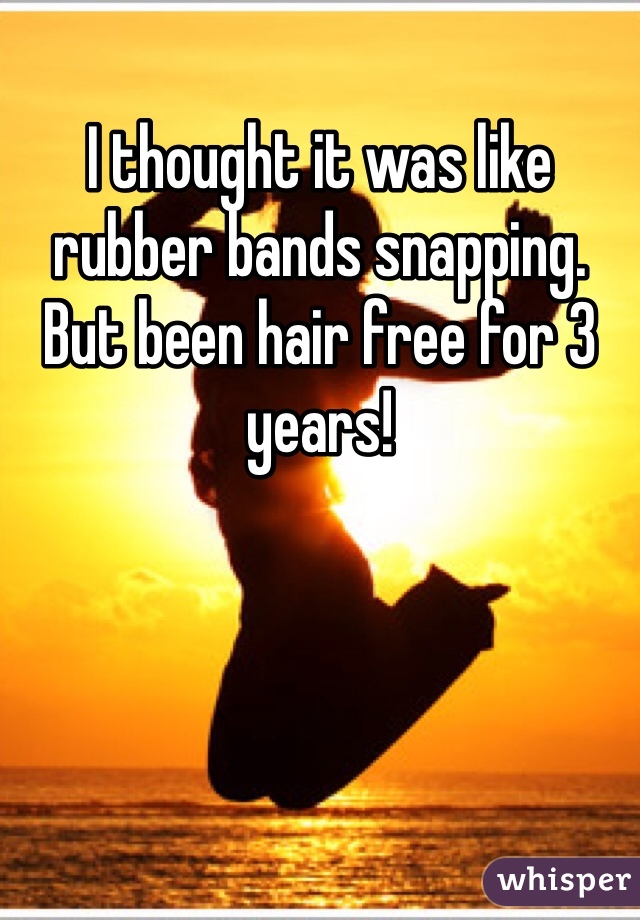 I thought it was like rubber bands snapping. But been hair free for 3 years!