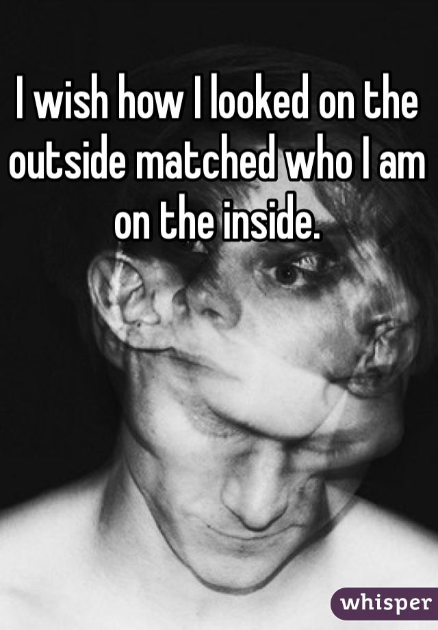 I wish how I looked on the outside matched who I am on the inside. 