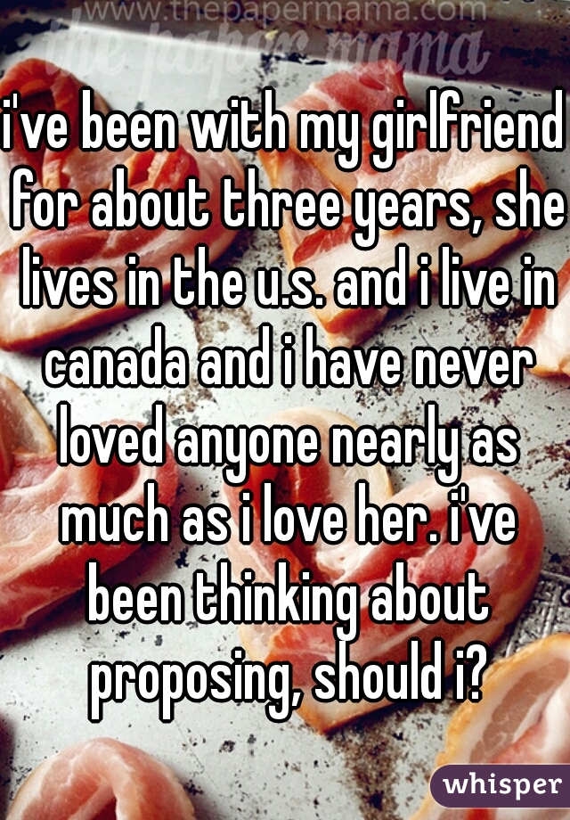 i've been with my girlfriend for about three years, she lives in the u.s. and i live in canada and i have never loved anyone nearly as much as i love her. i've been thinking about proposing, should i?