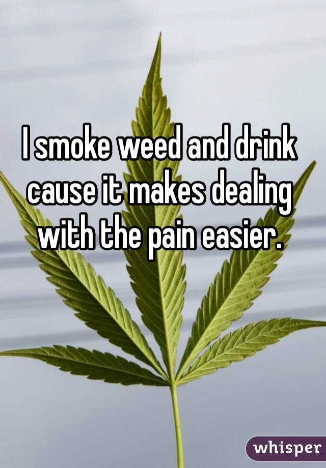 I smoke weed and drink cause it makes dealing with the pain easier. 