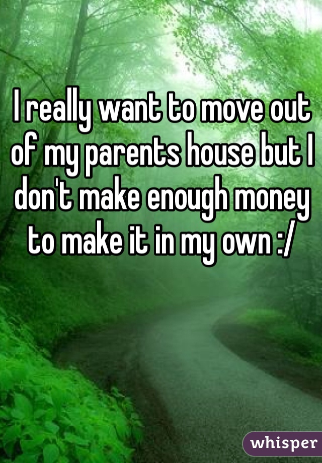 I really want to move out of my parents house but I don't make enough money to make it in my own :/