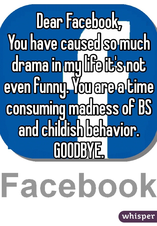 Dear Facebook,
You have caused so much drama in my life it's not even funny. You are a time consuming madness of BS and childish behavior.
GOODBYE.