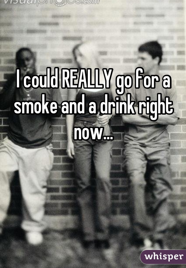 I could REALLY go for a smoke and a drink right now…