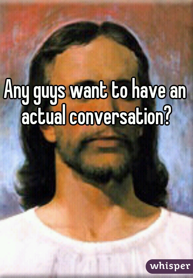 Any guys want to have an actual conversation?