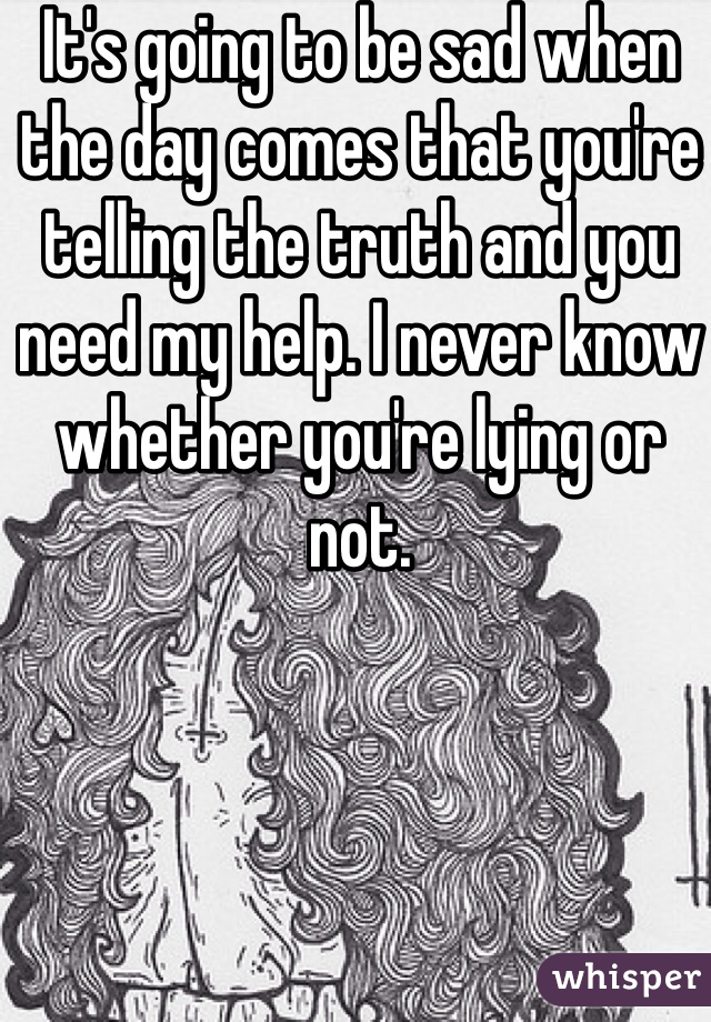 It's going to be sad when the day comes that you're telling the truth and you need my help. I never know whether you're lying or not. 