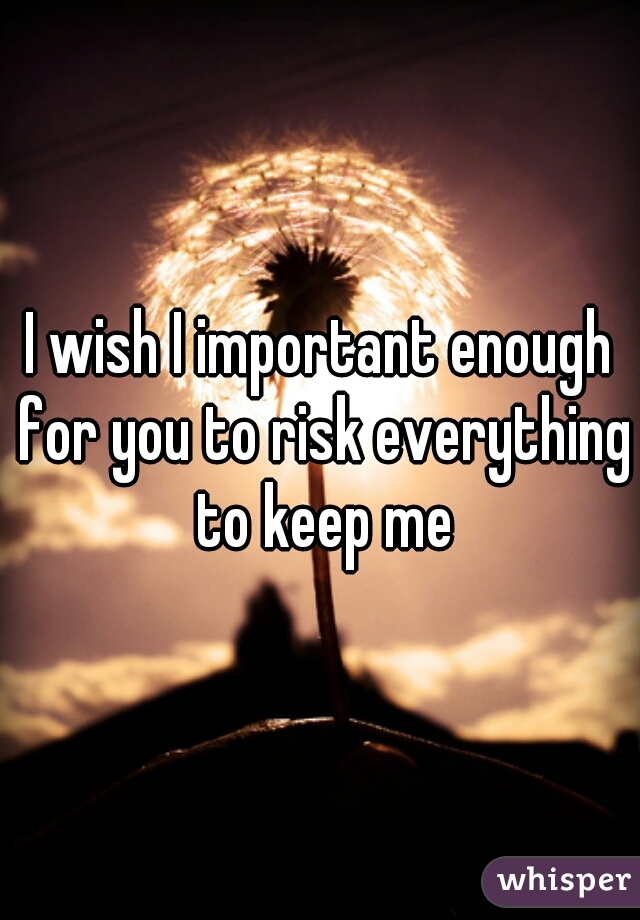 I wish I important enough for you to risk everything to keep me