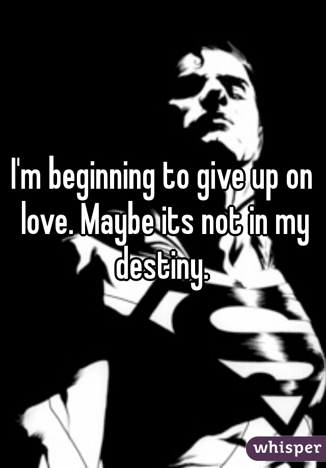 I'm beginning to give up on love. Maybe its not in my destiny. 