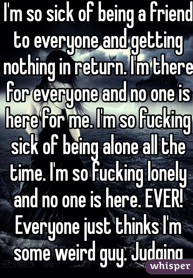 I'm so sick of being a friend to everyone and getting nothing in return. I'm there for everyone and no one is here for me. I'm so fucking sick of being alone all the time. I'm so fucking lonely and no one is here. EVER! Everyone just thinks I'm some weird guy. Judging without knowing. 