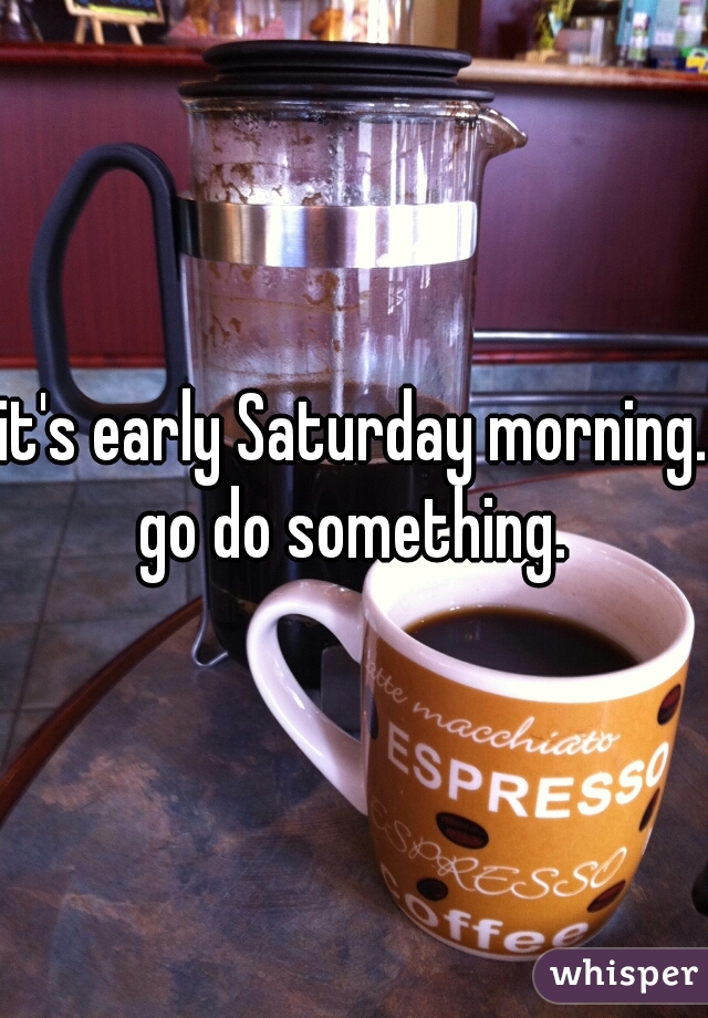 it's early Saturday morning. go do something. 