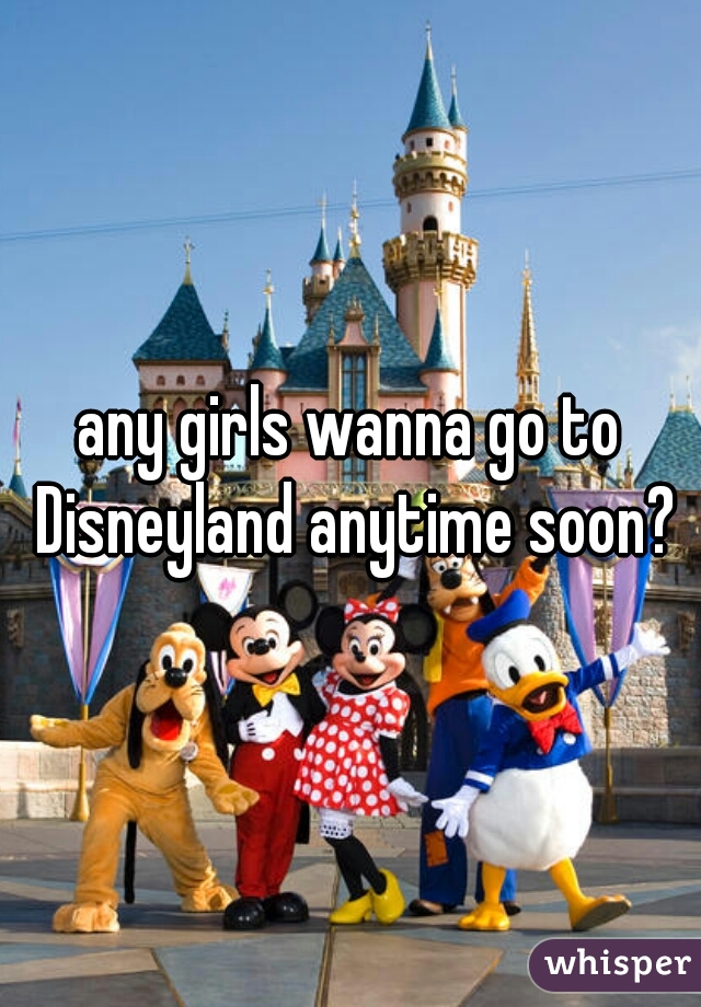 any girls wanna go to Disneyland anytime soon?