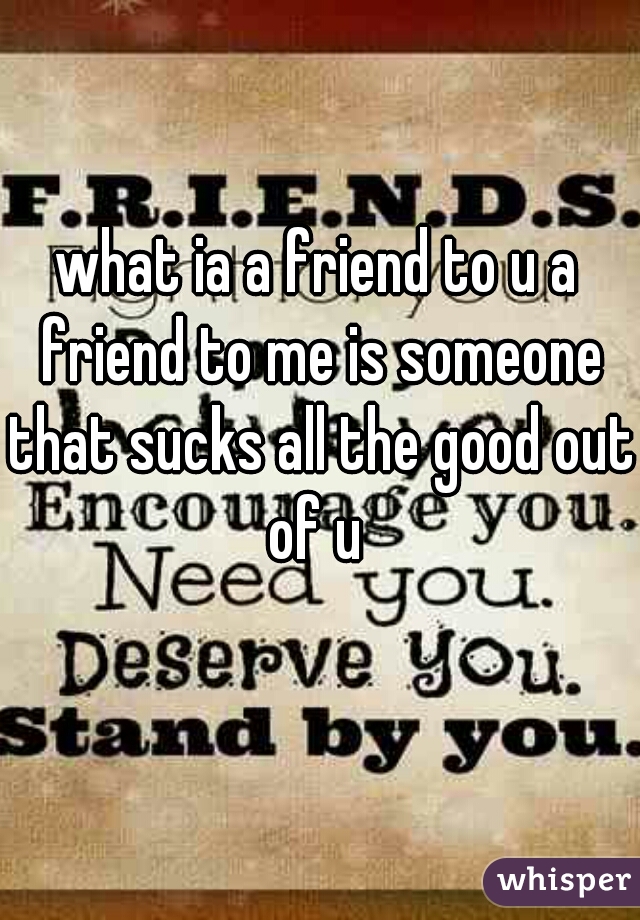 what ia a friend to u a friend to me is someone that sucks all the good out of u 