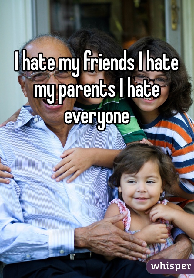 I hate my friends I hate my parents I hate everyone 