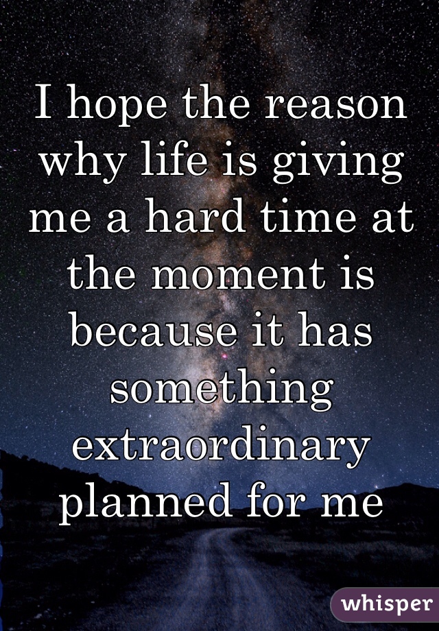 I hope the reason why life is giving me a hard time at the moment is because it has something extraordinary planned for me 