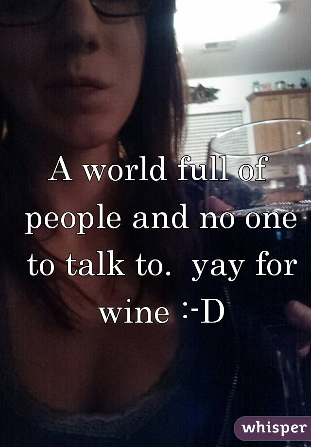 A world full of people and no one to talk to.  yay for wine :-D