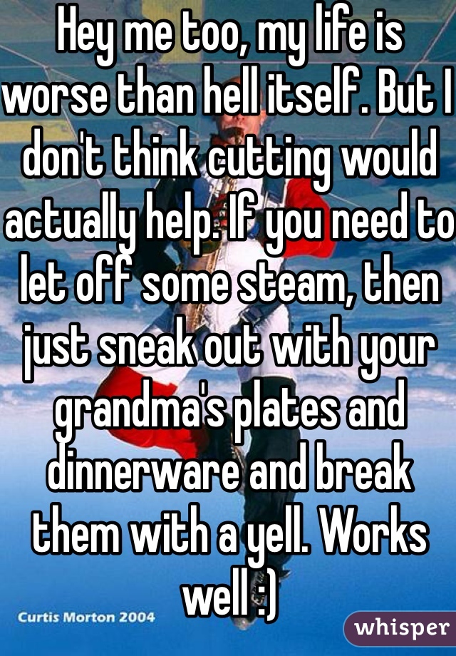 Hey me too, my life is worse than hell itself. But I don't think cutting would actually help. If you need to let off some steam, then just sneak out with your grandma's plates and dinnerware and break them with a yell. Works well :)