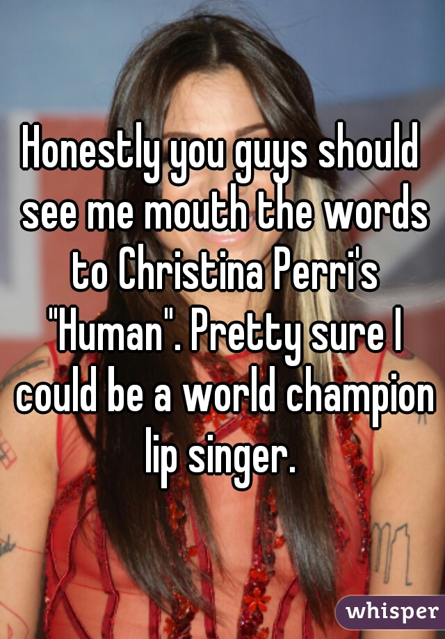 Honestly you guys should see me mouth the words to Christina Perri's "Human". Pretty sure I could be a world champion lip singer. 