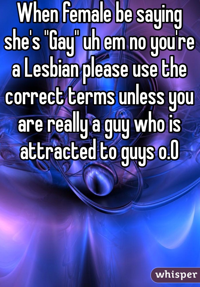 When female be saying she's "Gay" uh em no you're a Lesbian please use the correct terms unless you are really a guy who is attracted to guys o.0 