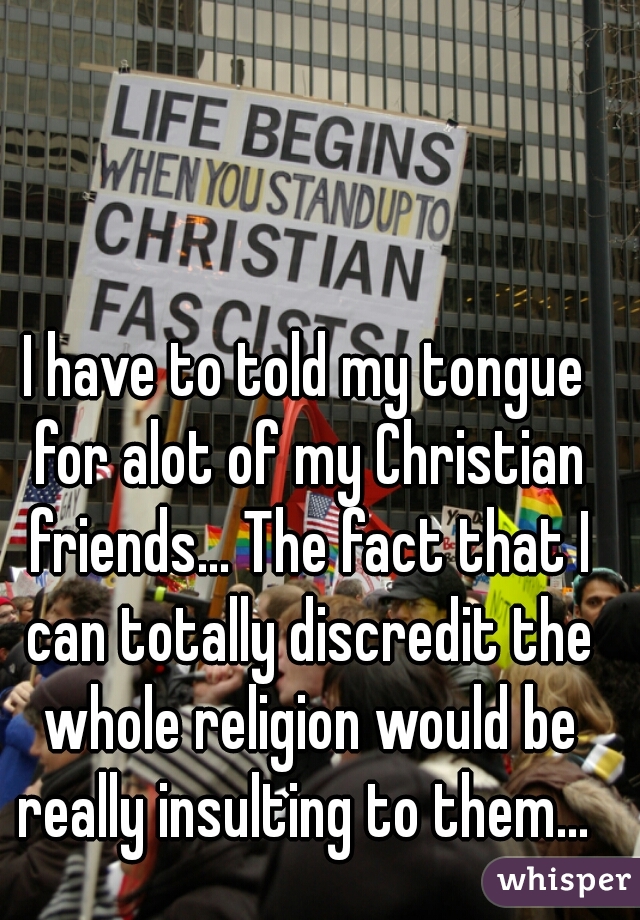 I have to told my tongue for alot of my Christian friends... The fact that I can totally discredit the whole religion would be really insulting to them... 