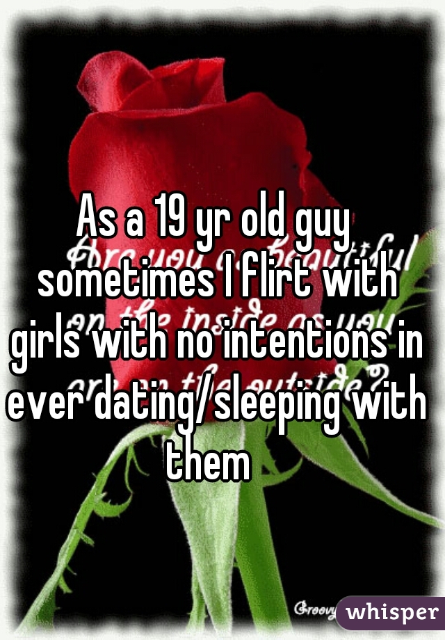 As a 19 yr old guy sometimes I flirt with girls with no intentions in ever dating/sleeping with them  